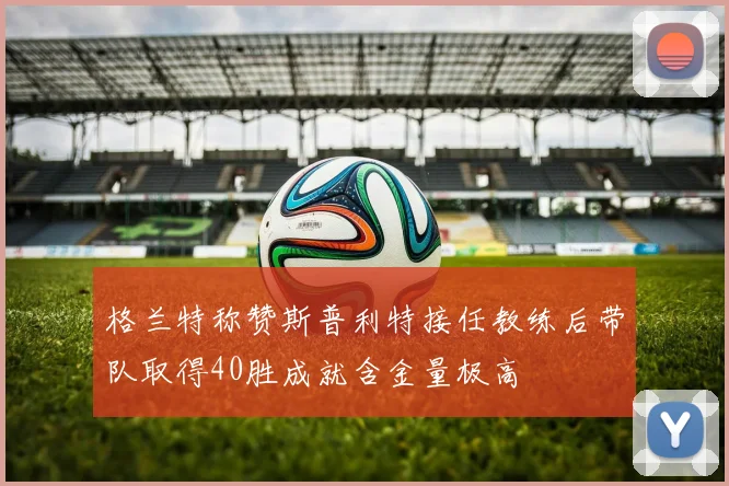 格兰特称赞斯普利特接任教练后带队取得40胜成就含金量极高