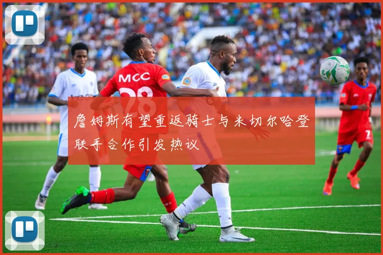 詹姆斯有望重返骑士与米切尔哈登联手合作引发热议