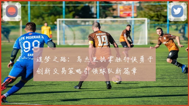 追梦之路：乌杰里执掌独行侠勇于创新交易策略引领球队新篇章