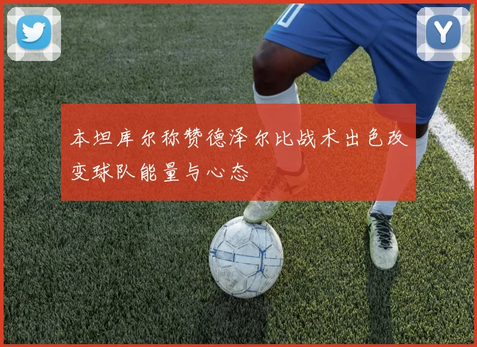 本坦库尔称赞德泽尔比战术出色改变球队能量与心态