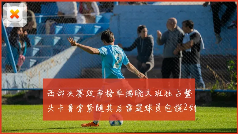 西部决赛效率榜单揭晓文班独占鳌头卡鲁索紧随其后雷霆球员包揽2到5名