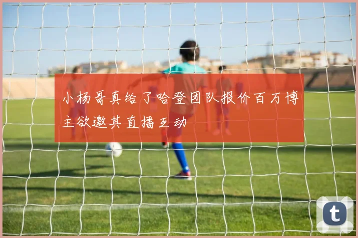 小杨哥真给了哈登团队报价百万博主欲邀其直播互动