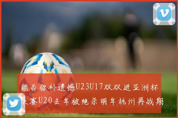 能否弥补遗憾U23U17双双进亚洲杯决赛U20去年被绝杀明年杭州再战期待辉煌