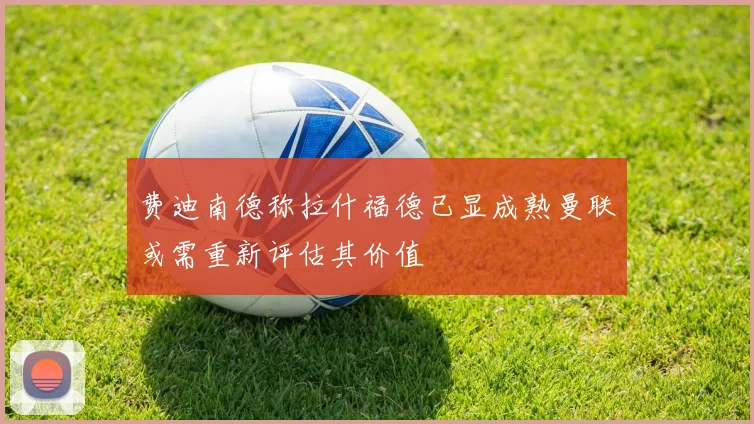 费迪南德称拉什福德已显成熟曼联或需重新评估其价值