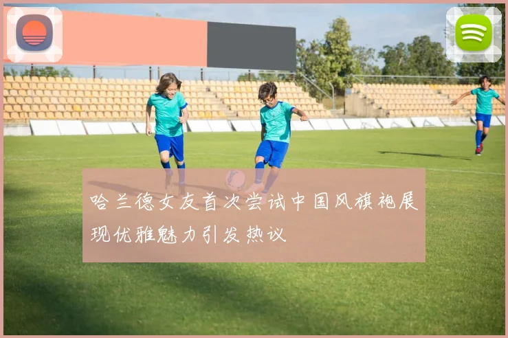 哈兰德女友首次尝试中国风旗袍展现优雅魅力引发热议