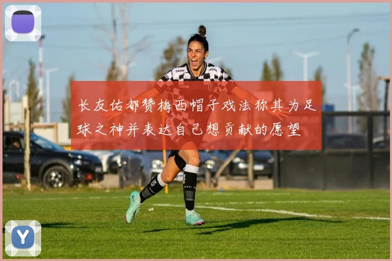长友佑都赞梅西帽子戏法称其为足球之神并表达自己想贡献的愿望