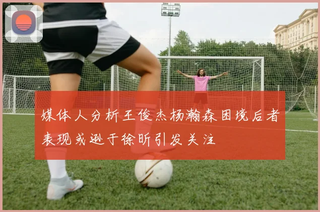 媒体人分析王俊杰杨瀚森困境后者表现或逊于徐昕引发关注