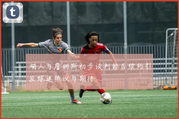 湖人与詹姆斯初步谈判能否续约引发球迷热议与期待