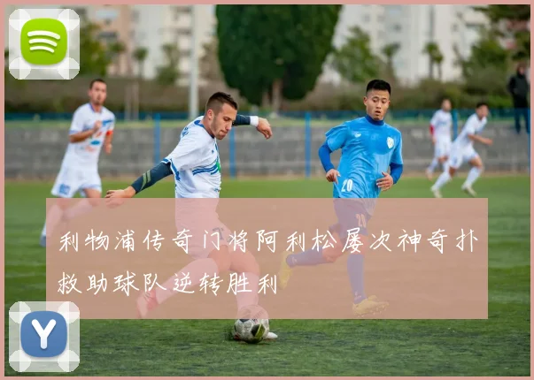 利物浦传奇门将阿利松屡次神奇扑救助球队逆转胜利
