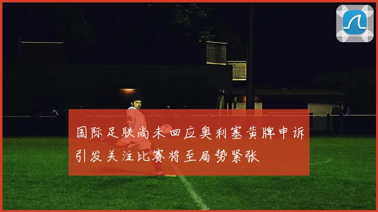 国际足联尚未回应奥利塞黄牌申诉引发关注比赛将至局势紧张