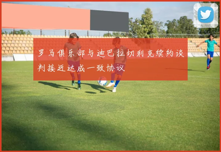 罗马俱乐部与迪巴拉切利克续约谈判接近达成一致协议