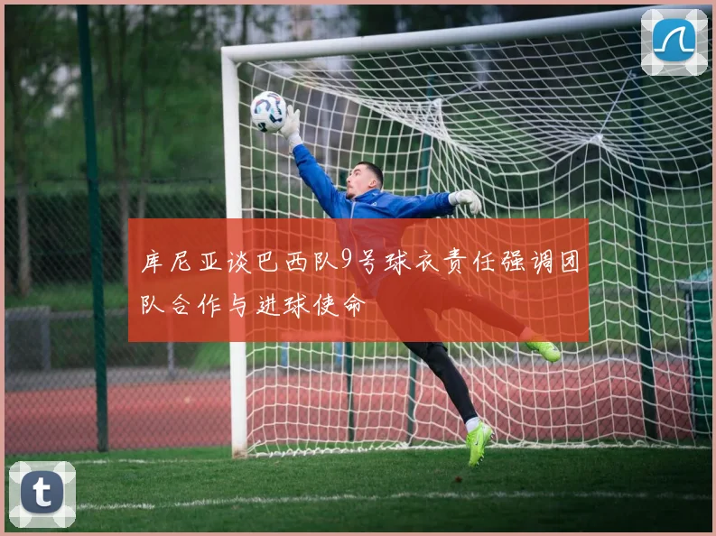 库尼亚谈巴西队9号球衣责任强调团队合作与进球使命
