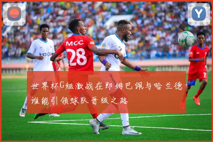 世界杯G组激战在即姆巴佩与哈兰德谁能引领球队晋级之路