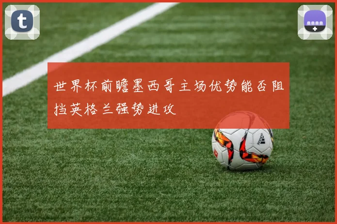 世界杯前瞻墨西哥主场优势能否阻挡英格兰强势进攻