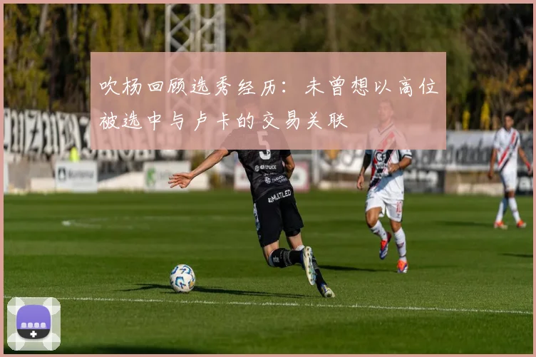 吹杨回顾选秀经历：未曾想以高位被选中与卢卡的交易关联